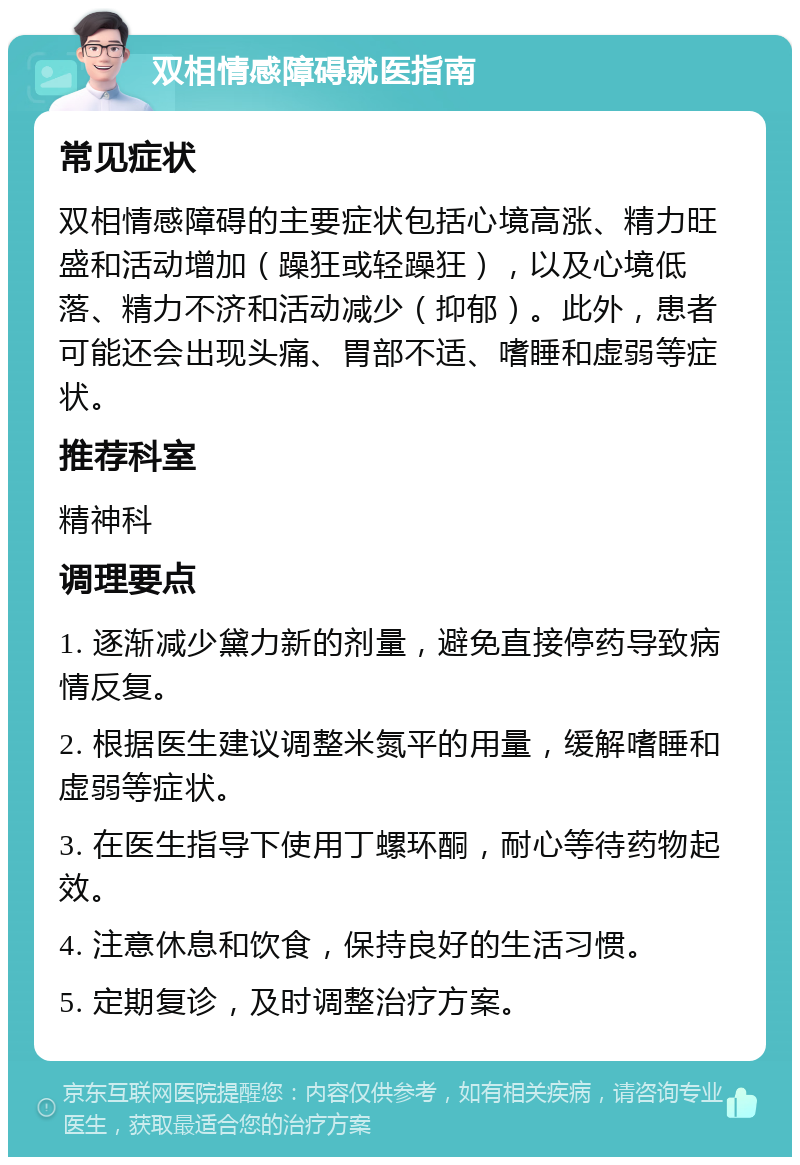 双相情感障碍就医指南 常见症状 双相情感障碍的主要症状包括心境高涨、精力旺盛和活动增加（躁狂或轻躁狂），以及心境低落、精力不济和活动减少（抑郁）。此外，患者可能还会出现头痛、胃部不适、嗜睡和虚弱等症状。 推荐科室 精神科 调理要点 1. 逐渐减少黛力新的剂量，避免直接停药导致病情反复。 2. 根据医生建议调整米氮平的用量，缓解嗜睡和虚弱等症状。 3. 在医生指导下使用丁螺环酮，耐心等待药物起效。 4. 注意休息和饮食，保持良好的生活习惯。 5. 定期复诊，及时调整治疗方案。