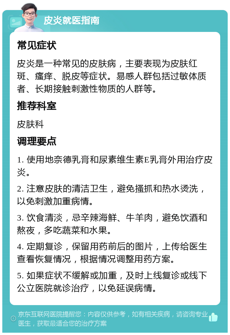 皮炎就医指南 常见症状 皮炎是一种常见的皮肤病，主要表现为皮肤红斑、瘙痒、脱皮等症状。易感人群包括过敏体质者、长期接触刺激性物质的人群等。 推荐科室 皮肤科 调理要点 1. 使用地奈德乳膏和尿素维生素E乳膏外用治疗皮炎。 2. 注意皮肤的清洁卫生，避免搔抓和热水烫洗，以免刺激加重病情。 3. 饮食清淡，忌辛辣海鲜、牛羊肉，避免饮酒和熬夜，多吃蔬菜和水果。 4. 定期复诊，保留用药前后的图片，上传给医生查看恢复情况，根据情况调整用药方案。 5. 如果症状不缓解或加重，及时上线复诊或线下公立医院就诊治疗，以免延误病情。