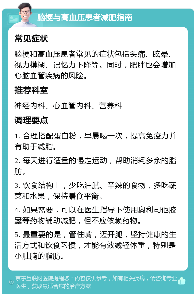 脑梗与高血压患者减肥指南 常见症状 脑梗和高血压患者常见的症状包括头痛、眩晕、视力模糊、记忆力下降等。同时，肥胖也会增加心脑血管疾病的风险。 推荐科室 神经内科、心血管内科、营养科 调理要点 1. 合理搭配蛋白粉，早晨喝一次，提高免疫力并有助于减脂。 2. 每天进行适量的慢走运动，帮助消耗多余的脂肪。 3. 饮食结构上，少吃油腻、辛辣的食物，多吃蔬菜和水果，保持膳食平衡。 4. 如果需要，可以在医生指导下使用奥利司他胶囊等药物辅助减肥，但不应依赖药物。 5. 最重要的是，管住嘴，迈开腿，坚持健康的生活方式和饮食习惯，才能有效减轻体重，特别是小肚腩的脂肪。