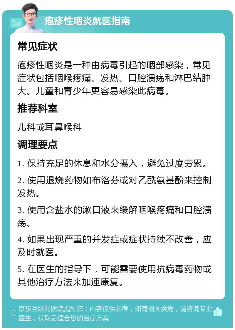 疱疹性咽炎就医指南 常见症状 疱疹性咽炎是一种由病毒引起的咽部感染，常见症状包括咽喉疼痛、发热、口腔溃疡和淋巴结肿大。儿童和青少年更容易感染此病毒。 推荐科室 儿科或耳鼻喉科 调理要点 1. 保持充足的休息和水分摄入，避免过度劳累。 2. 使用退烧药物如布洛芬或对乙酰氨基酚来控制发热。 3. 使用含盐水的漱口液来缓解咽喉疼痛和口腔溃疡。 4. 如果出现严重的并发症或症状持续不改善，应及时就医。 5. 在医生的指导下，可能需要使用抗病毒药物或其他治疗方法来加速康复。