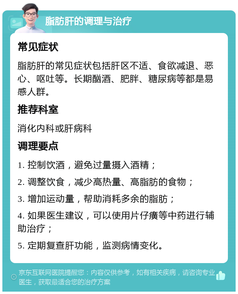 脂肪肝的调理与治疗 常见症状 脂肪肝的常见症状包括肝区不适、食欲减退、恶心、呕吐等。长期酗酒、肥胖、糖尿病等都是易感人群。 推荐科室 消化内科或肝病科 调理要点 1. 控制饮酒，避免过量摄入酒精； 2. 调整饮食，减少高热量、高脂肪的食物； 3. 增加运动量，帮助消耗多余的脂肪； 4. 如果医生建议，可以使用片仔癀等中药进行辅助治疗； 5. 定期复查肝功能，监测病情变化。