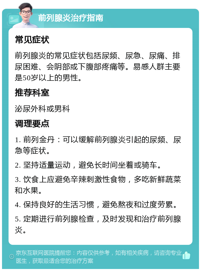 前列腺炎治疗指南 常见症状 前列腺炎的常见症状包括尿频、尿急、尿痛、排尿困难、会阴部或下腹部疼痛等。易感人群主要是50岁以上的男性。 推荐科室 泌尿外科或男科 调理要点 1. 前列金丹：可以缓解前列腺炎引起的尿频、尿急等症状。 2. 坚持适量运动，避免长时间坐着或骑车。 3. 饮食上应避免辛辣刺激性食物，多吃新鲜蔬菜和水果。 4. 保持良好的生活习惯，避免熬夜和过度劳累。 5. 定期进行前列腺检查，及时发现和治疗前列腺炎。