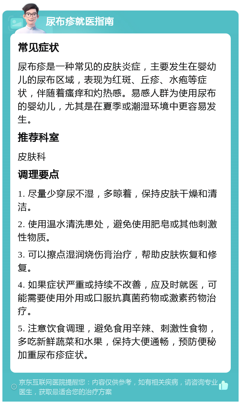 尿布疹就医指南 常见症状 尿布疹是一种常见的皮肤炎症，主要发生在婴幼儿的尿布区域，表现为红斑、丘疹、水疱等症状，伴随着瘙痒和灼热感。易感人群为使用尿布的婴幼儿，尤其是在夏季或潮湿环境中更容易发生。 推荐科室 皮肤科 调理要点 1. 尽量少穿尿不湿，多晾着，保持皮肤干燥和清洁。 2. 使用温水清洗患处，避免使用肥皂或其他刺激性物质。 3. 可以擦点湿润烧伤膏治疗，帮助皮肤恢复和修复。 4. 如果症状严重或持续不改善，应及时就医，可能需要使用外用或口服抗真菌药物或激素药物治疗。 5. 注意饮食调理，避免食用辛辣、刺激性食物，多吃新鲜蔬菜和水果，保持大便通畅，预防便秘加重尿布疹症状。