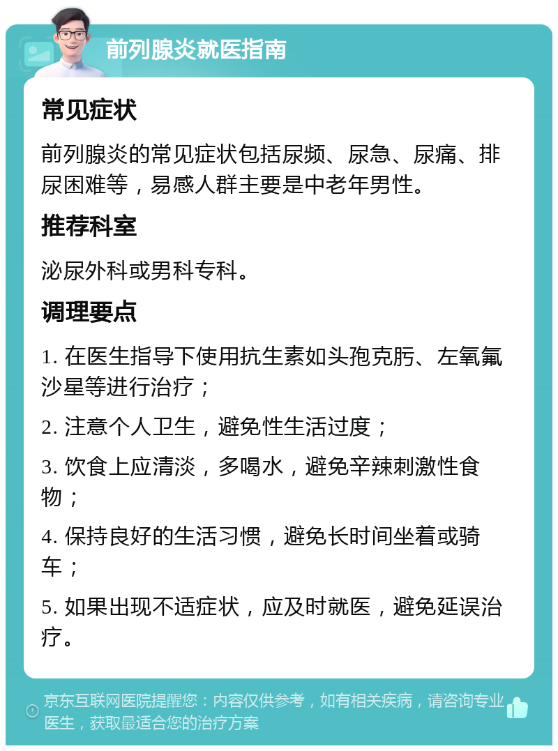 前列腺炎就医指南 常见症状 前列腺炎的常见症状包括尿频、尿急、尿痛、排尿困难等，易感人群主要是中老年男性。 推荐科室 泌尿外科或男科专科。 调理要点 1. 在医生指导下使用抗生素如头孢克肟、左氧氟沙星等进行治疗； 2. 注意个人卫生，避免性生活过度； 3. 饮食上应清淡，多喝水，避免辛辣刺激性食物； 4. 保持良好的生活习惯，避免长时间坐着或骑车； 5. 如果出现不适症状，应及时就医，避免延误治疗。