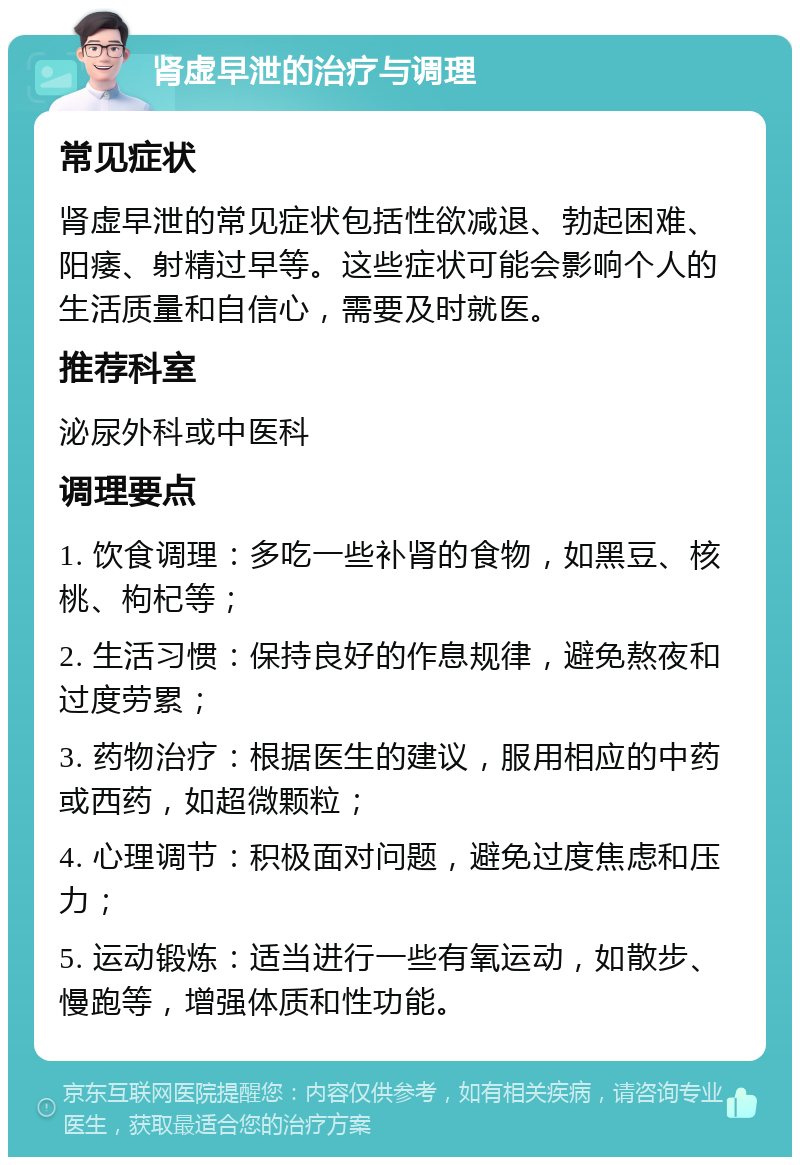 肾虚早泄的治疗与调理 常见症状 肾虚早泄的常见症状包括性欲减退、勃起困难、阳痿、射精过早等。这些症状可能会影响个人的生活质量和自信心，需要及时就医。 推荐科室 泌尿外科或中医科 调理要点 1. 饮食调理：多吃一些补肾的食物，如黑豆、核桃、枸杞等； 2. 生活习惯：保持良好的作息规律，避免熬夜和过度劳累； 3. 药物治疗：根据医生的建议，服用相应的中药或西药，如超微颗粒； 4. 心理调节：积极面对问题，避免过度焦虑和压力； 5. 运动锻炼：适当进行一些有氧运动，如散步、慢跑等，增强体质和性功能。