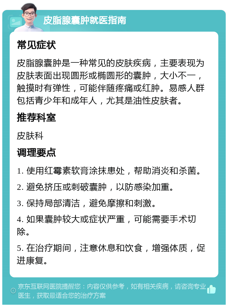 皮脂腺囊肿就医指南 常见症状 皮脂腺囊肿是一种常见的皮肤疾病，主要表现为皮肤表面出现圆形或椭圆形的囊肿，大小不一，触摸时有弹性，可能伴随疼痛或红肿。易感人群包括青少年和成年人，尤其是油性皮肤者。 推荐科室 皮肤科 调理要点 1. 使用红霉素软膏涂抹患处，帮助消炎和杀菌。 2. 避免挤压或刺破囊肿，以防感染加重。 3. 保持局部清洁，避免摩擦和刺激。 4. 如果囊肿较大或症状严重，可能需要手术切除。 5. 在治疗期间，注意休息和饮食，增强体质，促进康复。