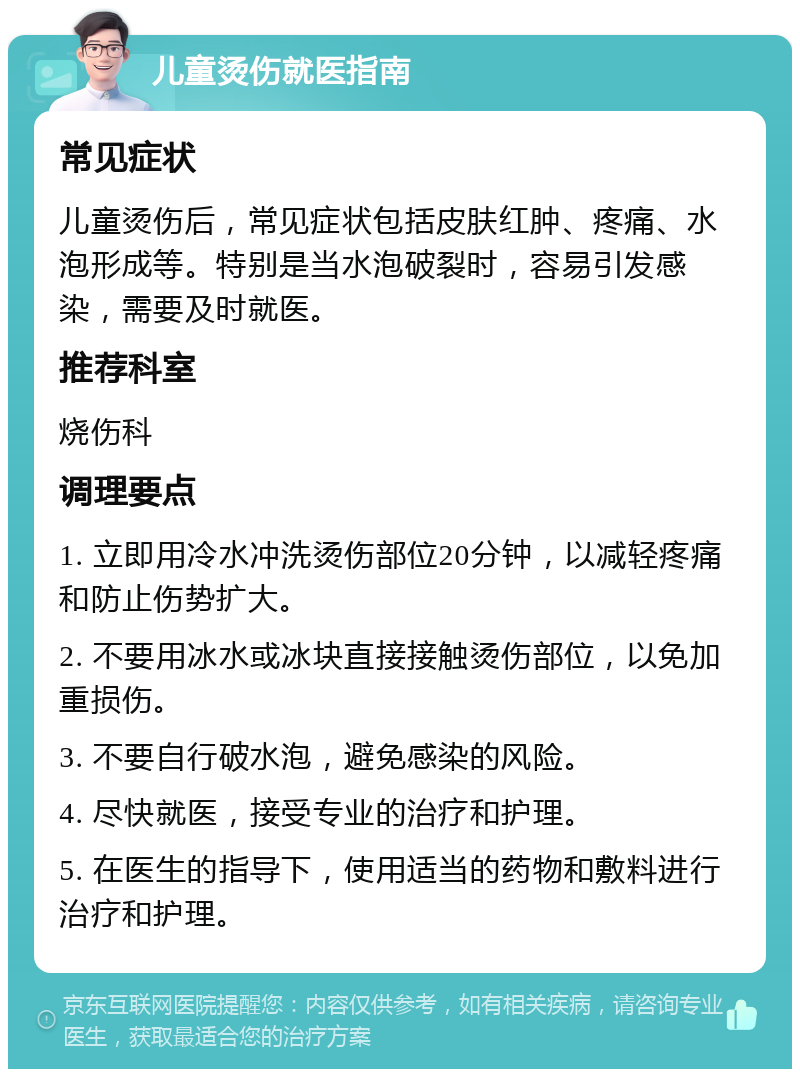 儿童烫伤就医指南 常见症状 儿童烫伤后，常见症状包括皮肤红肿、疼痛、水泡形成等。特别是当水泡破裂时，容易引发感染，需要及时就医。 推荐科室 烧伤科 调理要点 1. 立即用冷水冲洗烫伤部位20分钟，以减轻疼痛和防止伤势扩大。 2. 不要用冰水或冰块直接接触烫伤部位，以免加重损伤。 3. 不要自行破水泡，避免感染的风险。 4. 尽快就医，接受专业的治疗和护理。 5. 在医生的指导下，使用适当的药物和敷料进行治疗和护理。