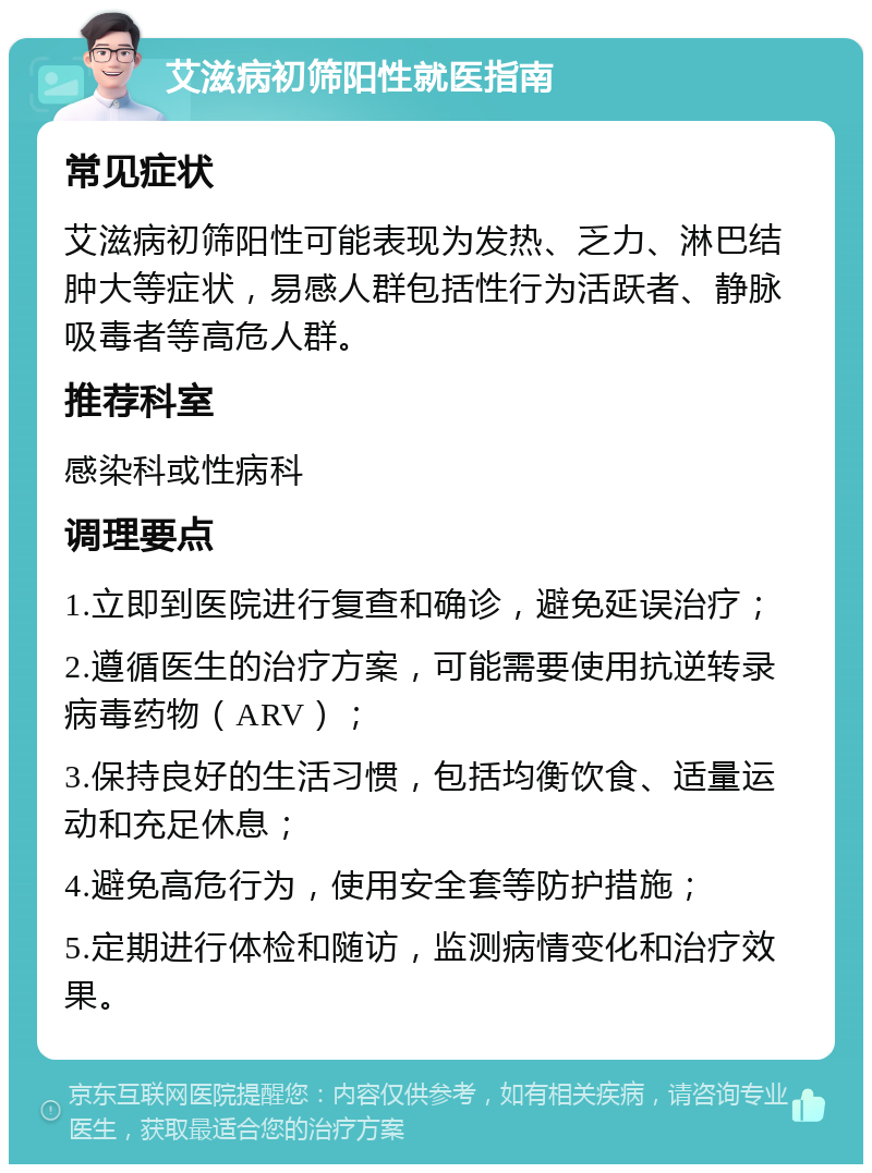 艾滋病初筛阳性就医指南 常见症状 艾滋病初筛阳性可能表现为发热、乏力、淋巴结肿大等症状，易感人群包括性行为活跃者、静脉吸毒者等高危人群。 推荐科室 感染科或性病科 调理要点 1.立即到医院进行复查和确诊，避免延误治疗； 2.遵循医生的治疗方案，可能需要使用抗逆转录病毒药物（ARV）； 3.保持良好的生活习惯，包括均衡饮食、适量运动和充足休息； 4.避免高危行为，使用安全套等防护措施； 5.定期进行体检和随访，监测病情变化和治疗效果。