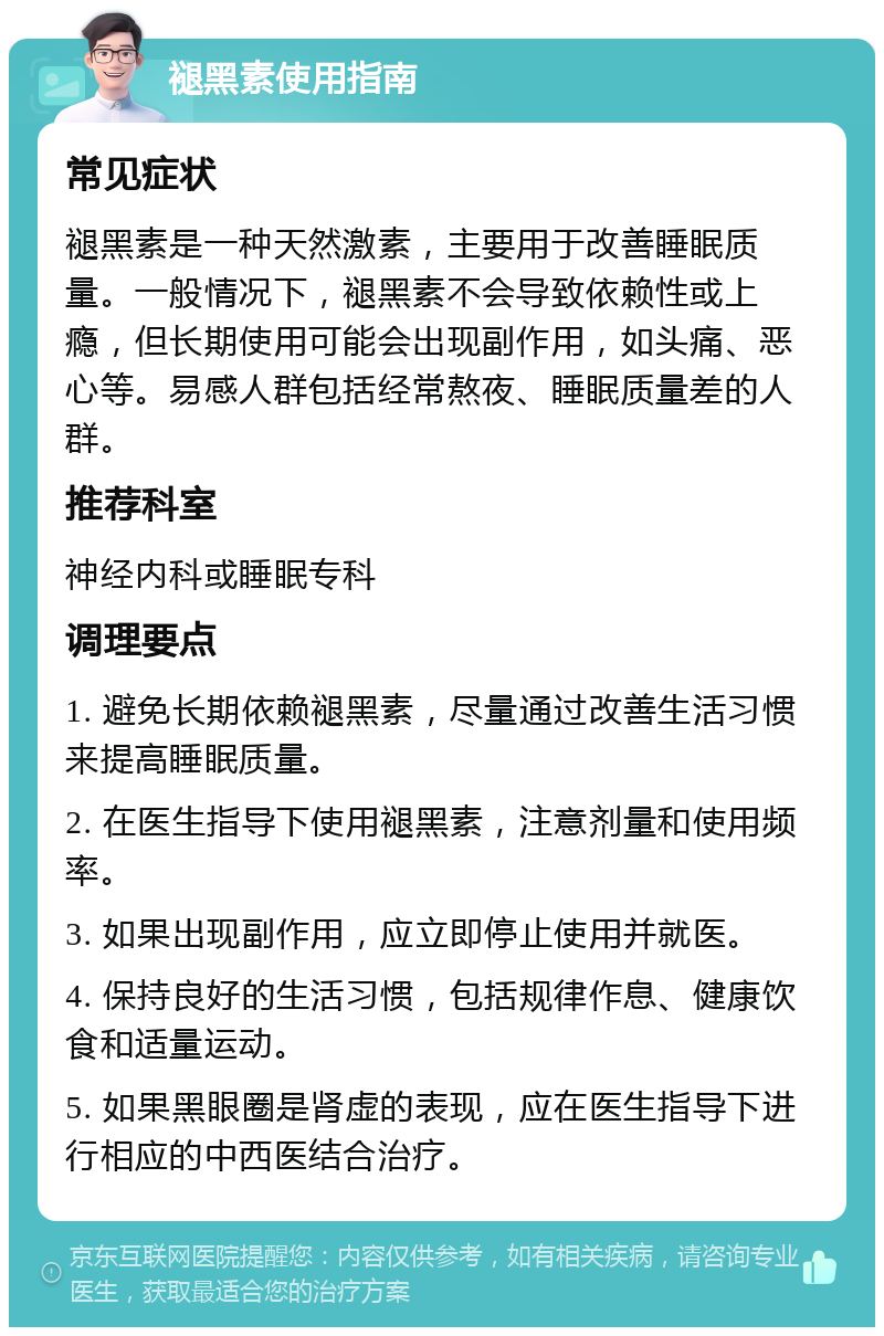 褪黑素使用指南 常见症状 褪黑素是一种天然激素，主要用于改善睡眠质量。一般情况下，褪黑素不会导致依赖性或上瘾，但长期使用可能会出现副作用，如头痛、恶心等。易感人群包括经常熬夜、睡眠质量差的人群。 推荐科室 神经内科或睡眠专科 调理要点 1. 避免长期依赖褪黑素，尽量通过改善生活习惯来提高睡眠质量。 2. 在医生指导下使用褪黑素，注意剂量和使用频率。 3. 如果出现副作用，应立即停止使用并就医。 4. 保持良好的生活习惯，包括规律作息、健康饮食和适量运动。 5. 如果黑眼圈是肾虚的表现，应在医生指导下进行相应的中西医结合治疗。