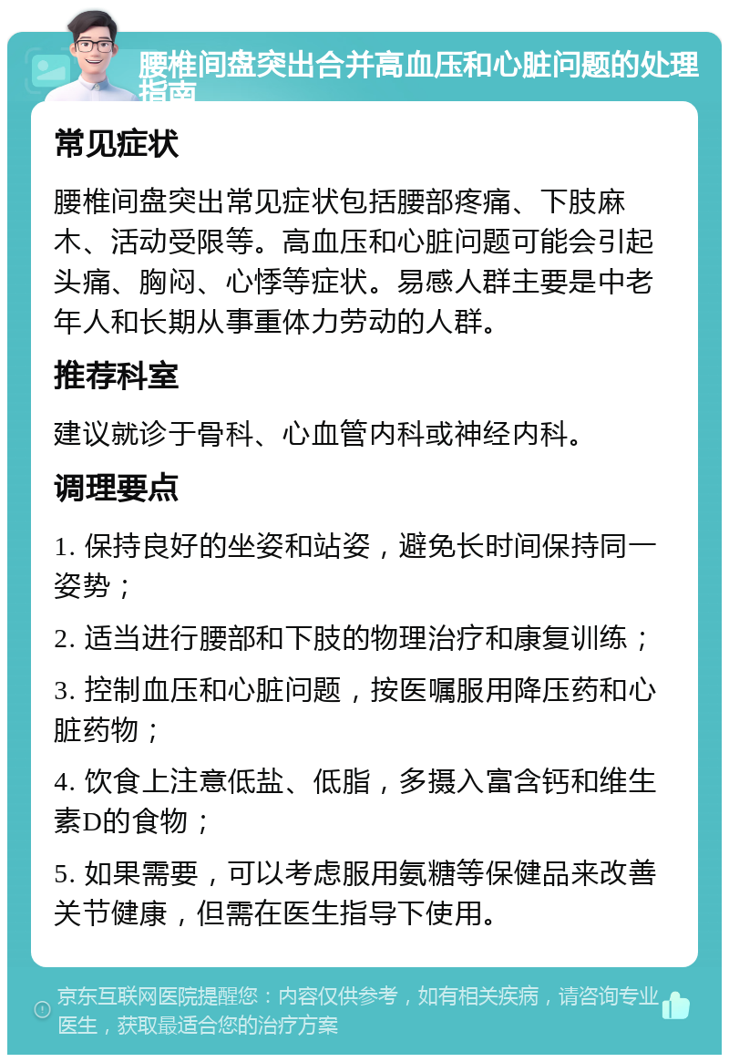 腰椎间盘突出合并高血压和心脏问题的处理指南 常见症状 腰椎间盘突出常见症状包括腰部疼痛、下肢麻木、活动受限等。高血压和心脏问题可能会引起头痛、胸闷、心悸等症状。易感人群主要是中老年人和长期从事重体力劳动的人群。 推荐科室 建议就诊于骨科、心血管内科或神经内科。 调理要点 1. 保持良好的坐姿和站姿，避免长时间保持同一姿势； 2. 适当进行腰部和下肢的物理治疗和康复训练； 3. 控制血压和心脏问题，按医嘱服用降压药和心脏药物； 4. 饮食上注意低盐、低脂，多摄入富含钙和维生素D的食物； 5. 如果需要，可以考虑服用氨糖等保健品来改善关节健康，但需在医生指导下使用。