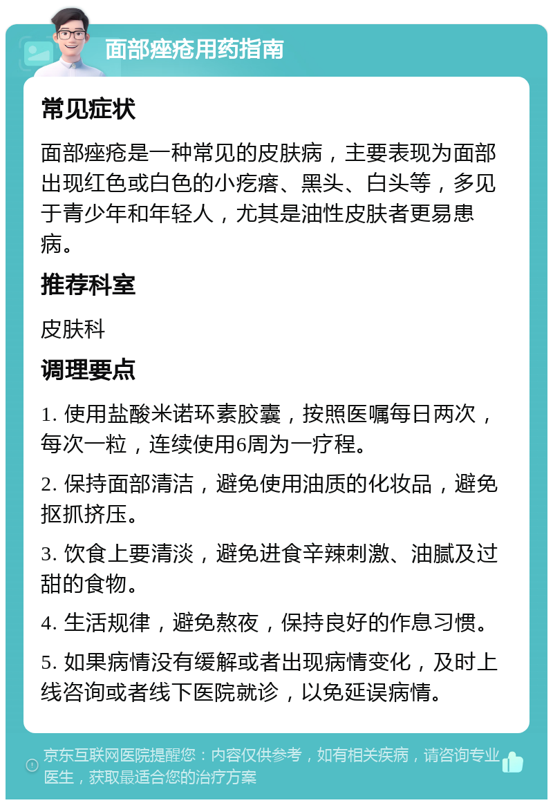 面部痤疮用药指南 常见症状 面部痤疮是一种常见的皮肤病，主要表现为面部出现红色或白色的小疙瘩、黑头、白头等，多见于青少年和年轻人，尤其是油性皮肤者更易患病。 推荐科室 皮肤科 调理要点 1. 使用盐酸米诺环素胶囊，按照医嘱每日两次，每次一粒，连续使用6周为一疗程。 2. 保持面部清洁，避免使用油质的化妆品，避免抠抓挤压。 3. 饮食上要清淡，避免进食辛辣刺激、油腻及过甜的食物。 4. 生活规律，避免熬夜，保持良好的作息习惯。 5. 如果病情没有缓解或者出现病情变化，及时上线咨询或者线下医院就诊，以免延误病情。