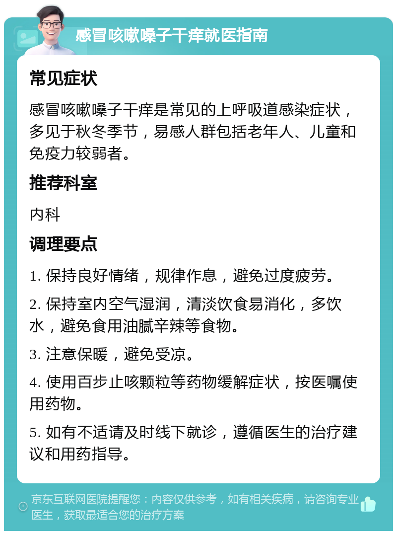 感冒咳嗽嗓子干痒就医指南 常见症状 感冒咳嗽嗓子干痒是常见的上呼吸道感染症状，多见于秋冬季节，易感人群包括老年人、儿童和免疫力较弱者。 推荐科室 内科 调理要点 1. 保持良好情绪，规律作息，避免过度疲劳。 2. 保持室内空气湿润，清淡饮食易消化，多饮水，避免食用油腻辛辣等食物。 3. 注意保暖，避免受凉。 4. 使用百步止咳颗粒等药物缓解症状，按医嘱使用药物。 5. 如有不适请及时线下就诊，遵循医生的治疗建议和用药指导。