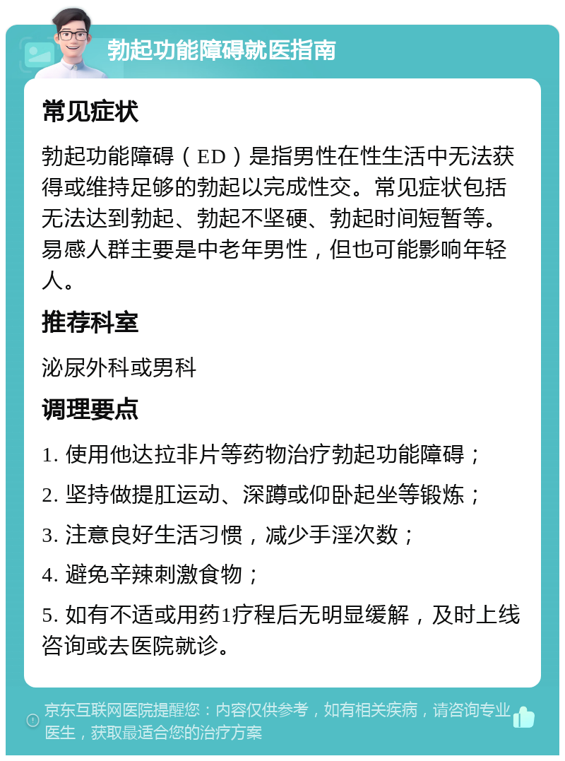 勃起功能障碍就医指南 常见症状 勃起功能障碍（ED）是指男性在性生活中无法获得或维持足够的勃起以完成性交。常见症状包括无法达到勃起、勃起不坚硬、勃起时间短暂等。易感人群主要是中老年男性，但也可能影响年轻人。 推荐科室 泌尿外科或男科 调理要点 1. 使用他达拉非片等药物治疗勃起功能障碍； 2. 坚持做提肛运动、深蹲或仰卧起坐等锻炼； 3. 注意良好生活习惯，减少手淫次数； 4. 避免辛辣刺激食物； 5. 如有不适或用药1疗程后无明显缓解，及时上线咨询或去医院就诊。