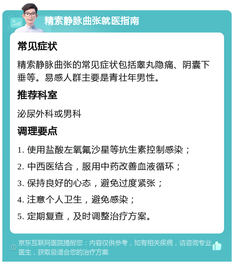 精索静脉曲张就医指南 常见症状 精索静脉曲张的常见症状包括睾丸隐痛、阴囊下垂等。易感人群主要是青壮年男性。 推荐科室 泌尿外科或男科 调理要点 1. 使用盐酸左氧氟沙星等抗生素控制感染； 2. 中西医结合，服用中药改善血液循环； 3. 保持良好的心态，避免过度紧张； 4. 注意个人卫生，避免感染； 5. 定期复查，及时调整治疗方案。