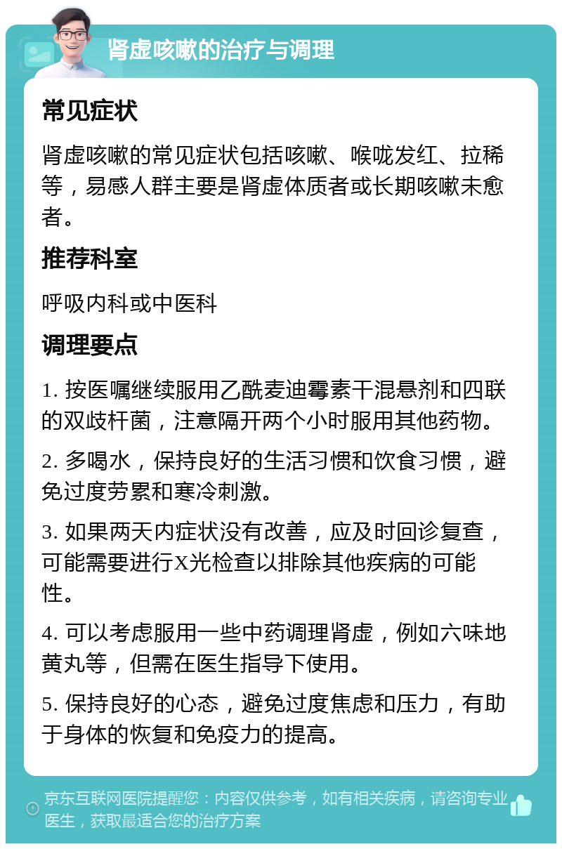 肾虚咳嗽的治疗与调理 常见症状 肾虚咳嗽的常见症状包括咳嗽、喉咙发红、拉稀等，易感人群主要是肾虚体质者或长期咳嗽未愈者。 推荐科室 呼吸内科或中医科 调理要点 1. 按医嘱继续服用乙酰麦迪霉素干混悬剂和四联的双歧杆菌，注意隔开两个小时服用其他药物。 2. 多喝水，保持良好的生活习惯和饮食习惯，避免过度劳累和寒冷刺激。 3. 如果两天内症状没有改善，应及时回诊复查，可能需要进行X光检查以排除其他疾病的可能性。 4. 可以考虑服用一些中药调理肾虚，例如六味地黄丸等，但需在医生指导下使用。 5. 保持良好的心态，避免过度焦虑和压力，有助于身体的恢复和免疫力的提高。