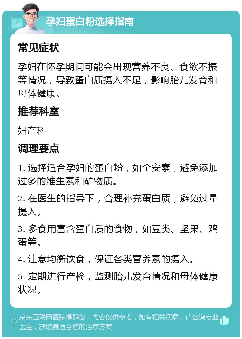 孕妇蛋白粉选择指南 常见症状 孕妇在怀孕期间可能会出现营养不良、食欲不振等情况，导致蛋白质摄入不足，影响胎儿发育和母体健康。 推荐科室 妇产科 调理要点 1. 选择适合孕妇的蛋白粉，如全安素，避免添加过多的维生素和矿物质。 2. 在医生的指导下，合理补充蛋白质，避免过量摄入。 3. 多食用富含蛋白质的食物，如豆类、坚果、鸡蛋等。 4. 注意均衡饮食，保证各类营养素的摄入。 5. 定期进行产检，监测胎儿发育情况和母体健康状况。