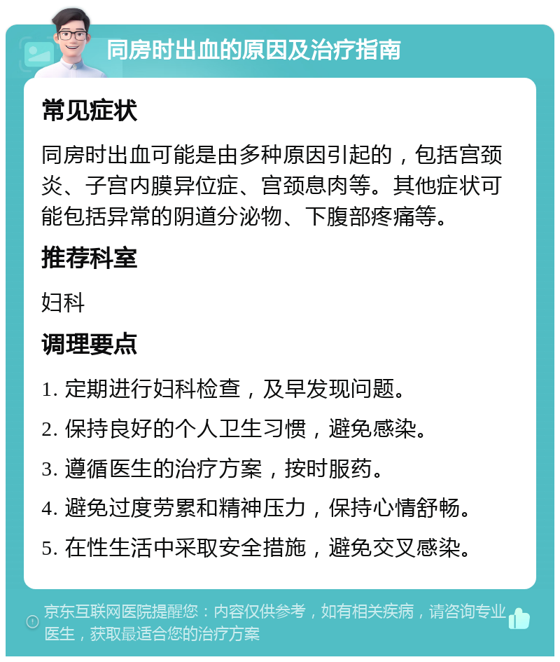 同房时出血的原因及治疗指南 常见症状 同房时出血可能是由多种原因引起的，包括宫颈炎、子宫内膜异位症、宫颈息肉等。其他症状可能包括异常的阴道分泌物、下腹部疼痛等。 推荐科室 妇科 调理要点 1. 定期进行妇科检查，及早发现问题。 2. 保持良好的个人卫生习惯，避免感染。 3. 遵循医生的治疗方案，按时服药。 4. 避免过度劳累和精神压力，保持心情舒畅。 5. 在性生活中采取安全措施，避免交叉感染。