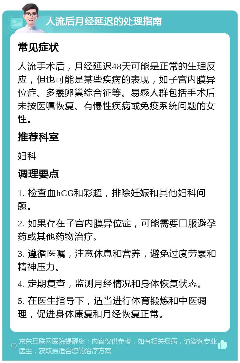 人流后月经延迟的处理指南 常见症状 人流手术后，月经延迟48天可能是正常的生理反应，但也可能是某些疾病的表现，如子宫内膜异位症、多囊卵巢综合征等。易感人群包括手术后未按医嘱恢复、有慢性疾病或免疫系统问题的女性。 推荐科室 妇科 调理要点 1. 检查血hCG和彩超，排除妊娠和其他妇科问题。 2. 如果存在子宫内膜异位症，可能需要口服避孕药或其他药物治疗。 3. 遵循医嘱，注意休息和营养，避免过度劳累和精神压力。 4. 定期复查，监测月经情况和身体恢复状态。 5. 在医生指导下，适当进行体育锻炼和中医调理，促进身体康复和月经恢复正常。