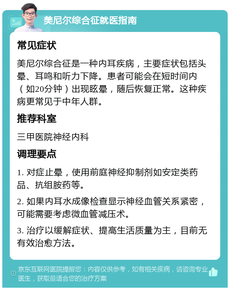 美尼尔综合征就医指南 常见症状 美尼尔综合征是一种内耳疾病，主要症状包括头晕、耳鸣和听力下降。患者可能会在短时间内（如20分钟）出现眩晕，随后恢复正常。这种疾病更常见于中年人群。 推荐科室 三甲医院神经内科 调理要点 1. 对症止晕，使用前庭神经抑制剂如安定类药品、抗组胺药等。 2. 如果内耳水成像检查显示神经血管关系紧密，可能需要考虑微血管减压术。 3. 治疗以缓解症状、提高生活质量为主，目前无有效治愈方法。