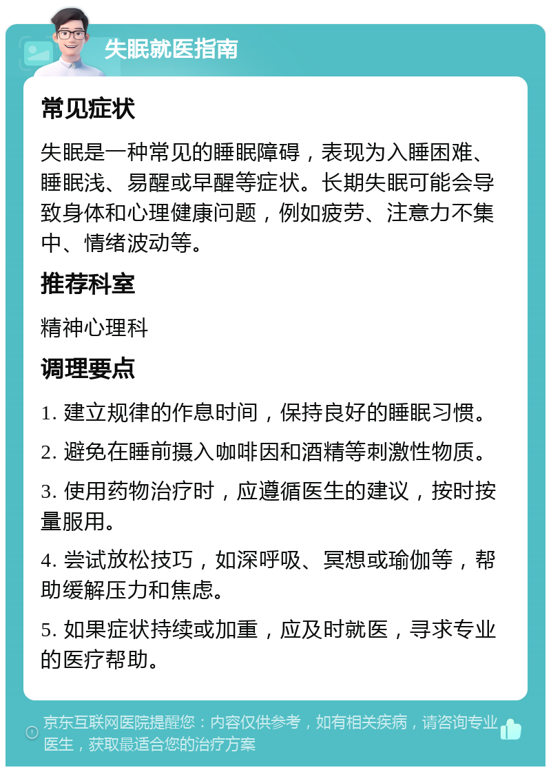 失眠就医指南 常见症状 失眠是一种常见的睡眠障碍，表现为入睡困难、睡眠浅、易醒或早醒等症状。长期失眠可能会导致身体和心理健康问题，例如疲劳、注意力不集中、情绪波动等。 推荐科室 精神心理科 调理要点 1. 建立规律的作息时间，保持良好的睡眠习惯。 2. 避免在睡前摄入咖啡因和酒精等刺激性物质。 3. 使用药物治疗时，应遵循医生的建议，按时按量服用。 4. 尝试放松技巧，如深呼吸、冥想或瑜伽等，帮助缓解压力和焦虑。 5. 如果症状持续或加重，应及时就医，寻求专业的医疗帮助。