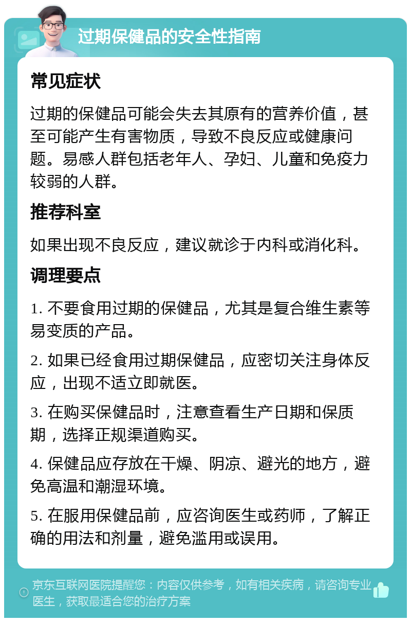 过期保健品的安全性指南 常见症状 过期的保健品可能会失去其原有的营养价值，甚至可能产生有害物质，导致不良反应或健康问题。易感人群包括老年人、孕妇、儿童和免疫力较弱的人群。 推荐科室 如果出现不良反应，建议就诊于内科或消化科。 调理要点 1. 不要食用过期的保健品，尤其是复合维生素等易变质的产品。 2. 如果已经食用过期保健品，应密切关注身体反应，出现不适立即就医。 3. 在购买保健品时，注意查看生产日期和保质期，选择正规渠道购买。 4. 保健品应存放在干燥、阴凉、避光的地方，避免高温和潮湿环境。 5. 在服用保健品前，应咨询医生或药师，了解正确的用法和剂量，避免滥用或误用。