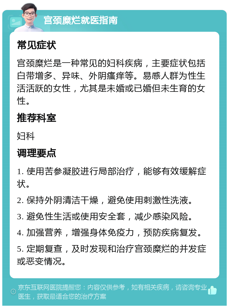 宫颈糜烂就医指南 常见症状 宫颈糜烂是一种常见的妇科疾病，主要症状包括白带增多、异味、外阴瘙痒等。易感人群为性生活活跃的女性，尤其是未婚或已婚但未生育的女性。 推荐科室 妇科 调理要点 1. 使用苦参凝胶进行局部治疗，能够有效缓解症状。 2. 保持外阴清洁干燥，避免使用刺激性洗液。 3. 避免性生活或使用安全套，减少感染风险。 4. 加强营养，增强身体免疫力，预防疾病复发。 5. 定期复查，及时发现和治疗宫颈糜烂的并发症或恶变情况。