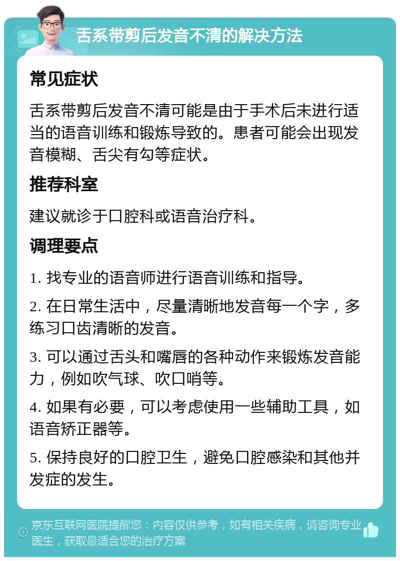 舌系带剪后发音不清的解决方法 常见症状 舌系带剪后发音不清可能是由于手术后未进行适当的语音训练和锻炼导致的。患者可能会出现发音模糊、舌尖有勾等症状。 推荐科室 建议就诊于口腔科或语音治疗科。 调理要点 1. 找专业的语音师进行语音训练和指导。 2. 在日常生活中，尽量清晰地发音每一个字，多练习口齿清晰的发音。 3. 可以通过舌头和嘴唇的各种动作来锻炼发音能力，例如吹气球、吹口哨等。 4. 如果有必要，可以考虑使用一些辅助工具，如语音矫正器等。 5. 保持良好的口腔卫生，避免口腔感染和其他并发症的发生。