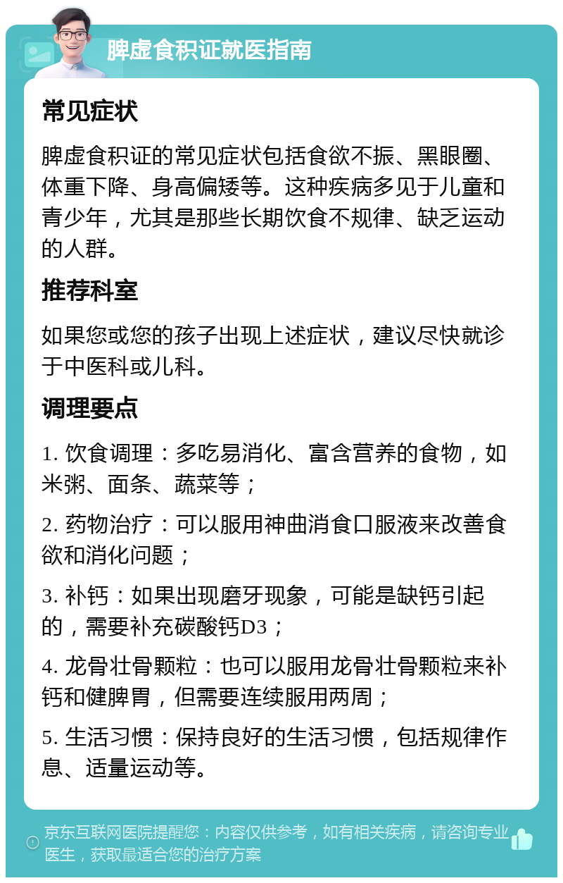 脾虚食积证就医指南 常见症状 脾虚食积证的常见症状包括食欲不振、黑眼圈、体重下降、身高偏矮等。这种疾病多见于儿童和青少年，尤其是那些长期饮食不规律、缺乏运动的人群。 推荐科室 如果您或您的孩子出现上述症状，建议尽快就诊于中医科或儿科。 调理要点 1. 饮食调理：多吃易消化、富含营养的食物，如米粥、面条、蔬菜等； 2. 药物治疗：可以服用神曲消食口服液来改善食欲和消化问题； 3. 补钙：如果出现磨牙现象，可能是缺钙引起的，需要补充碳酸钙D3； 4. 龙骨壮骨颗粒：也可以服用龙骨壮骨颗粒来补钙和健脾胃，但需要连续服用两周； 5. 生活习惯：保持良好的生活习惯，包括规律作息、适量运动等。