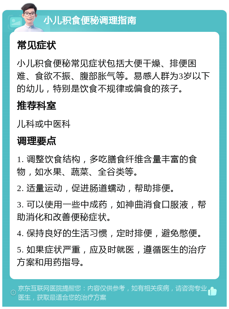 小儿积食便秘调理指南 常见症状 小儿积食便秘常见症状包括大便干燥、排便困难、食欲不振、腹部胀气等。易感人群为3岁以下的幼儿，特别是饮食不规律或偏食的孩子。 推荐科室 儿科或中医科 调理要点 1. 调整饮食结构，多吃膳食纤维含量丰富的食物，如水果、蔬菜、全谷类等。 2. 适量运动，促进肠道蠕动，帮助排便。 3. 可以使用一些中成药，如神曲消食口服液，帮助消化和改善便秘症状。 4. 保持良好的生活习惯，定时排便，避免憋便。 5. 如果症状严重，应及时就医，遵循医生的治疗方案和用药指导。