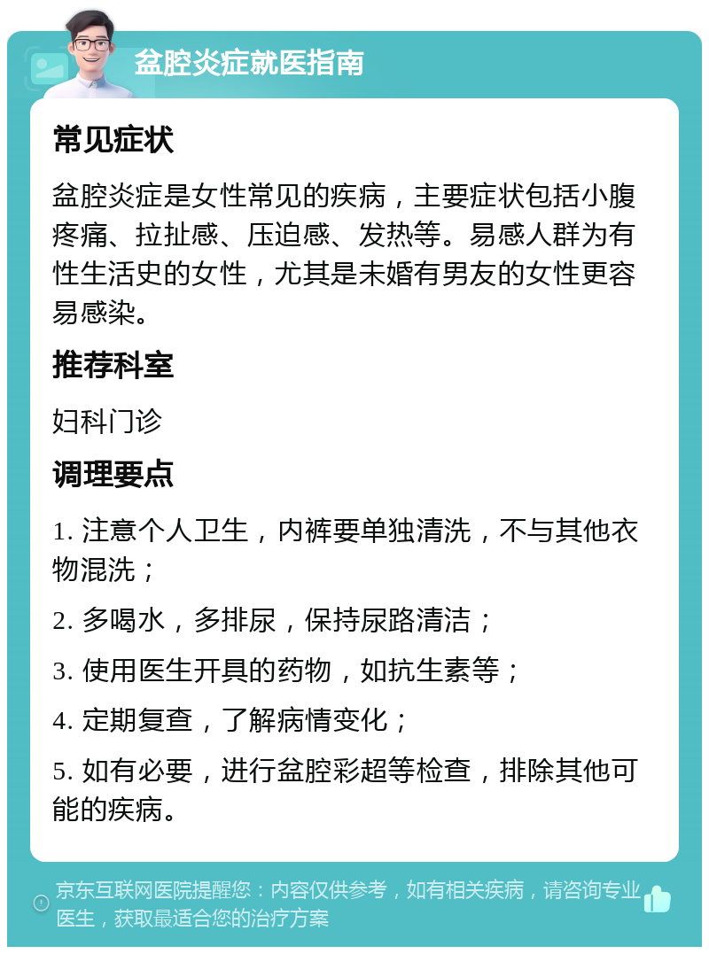 盆腔炎症就医指南 常见症状 盆腔炎症是女性常见的疾病，主要症状包括小腹疼痛、拉扯感、压迫感、发热等。易感人群为有性生活史的女性，尤其是未婚有男友的女性更容易感染。 推荐科室 妇科门诊 调理要点 1. 注意个人卫生，内裤要单独清洗，不与其他衣物混洗； 2. 多喝水，多排尿，保持尿路清洁； 3. 使用医生开具的药物，如抗生素等； 4. 定期复查，了解病情变化； 5. 如有必要，进行盆腔彩超等检查，排除其他可能的疾病。