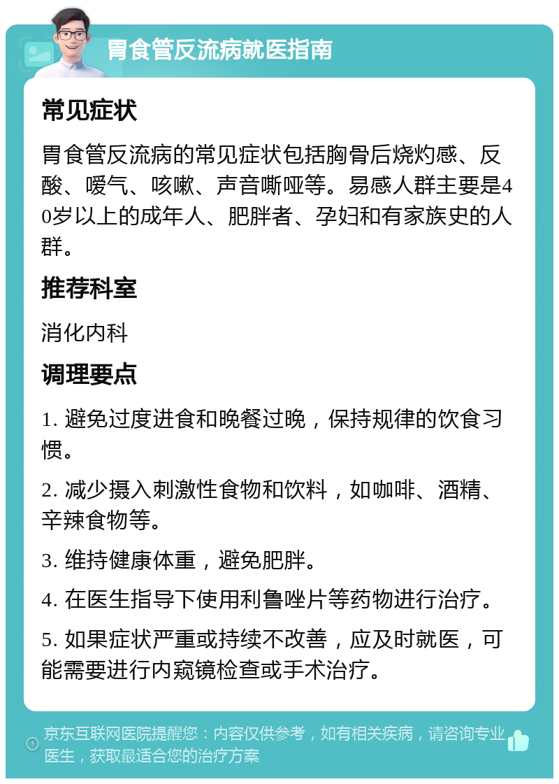 胃食管反流病就医指南 常见症状 胃食管反流病的常见症状包括胸骨后烧灼感、反酸、嗳气、咳嗽、声音嘶哑等。易感人群主要是40岁以上的成年人、肥胖者、孕妇和有家族史的人群。 推荐科室 消化内科 调理要点 1. 避免过度进食和晚餐过晚，保持规律的饮食习惯。 2. 减少摄入刺激性食物和饮料，如咖啡、酒精、辛辣食物等。 3. 维持健康体重，避免肥胖。 4. 在医生指导下使用利鲁唑片等药物进行治疗。 5. 如果症状严重或持续不改善，应及时就医，可能需要进行内窥镜检查或手术治疗。