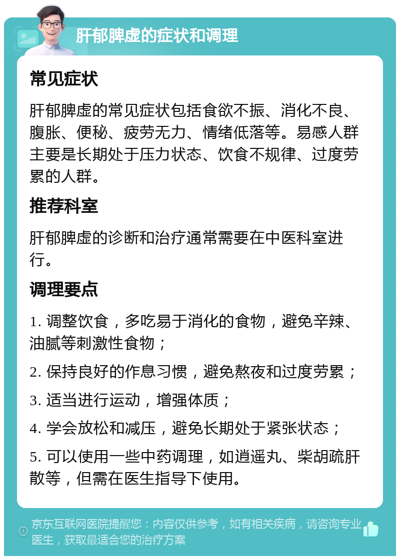 肝郁脾虚的症状和调理 常见症状 肝郁脾虚的常见症状包括食欲不振、消化不良、腹胀、便秘、疲劳无力、情绪低落等。易感人群主要是长期处于压力状态、饮食不规律、过度劳累的人群。 推荐科室 肝郁脾虚的诊断和治疗通常需要在中医科室进行。 调理要点 1. 调整饮食，多吃易于消化的食物，避免辛辣、油腻等刺激性食物； 2. 保持良好的作息习惯，避免熬夜和过度劳累； 3. 适当进行运动，增强体质； 4. 学会放松和减压，避免长期处于紧张状态； 5. 可以使用一些中药调理，如逍遥丸、柴胡疏肝散等，但需在医生指导下使用。