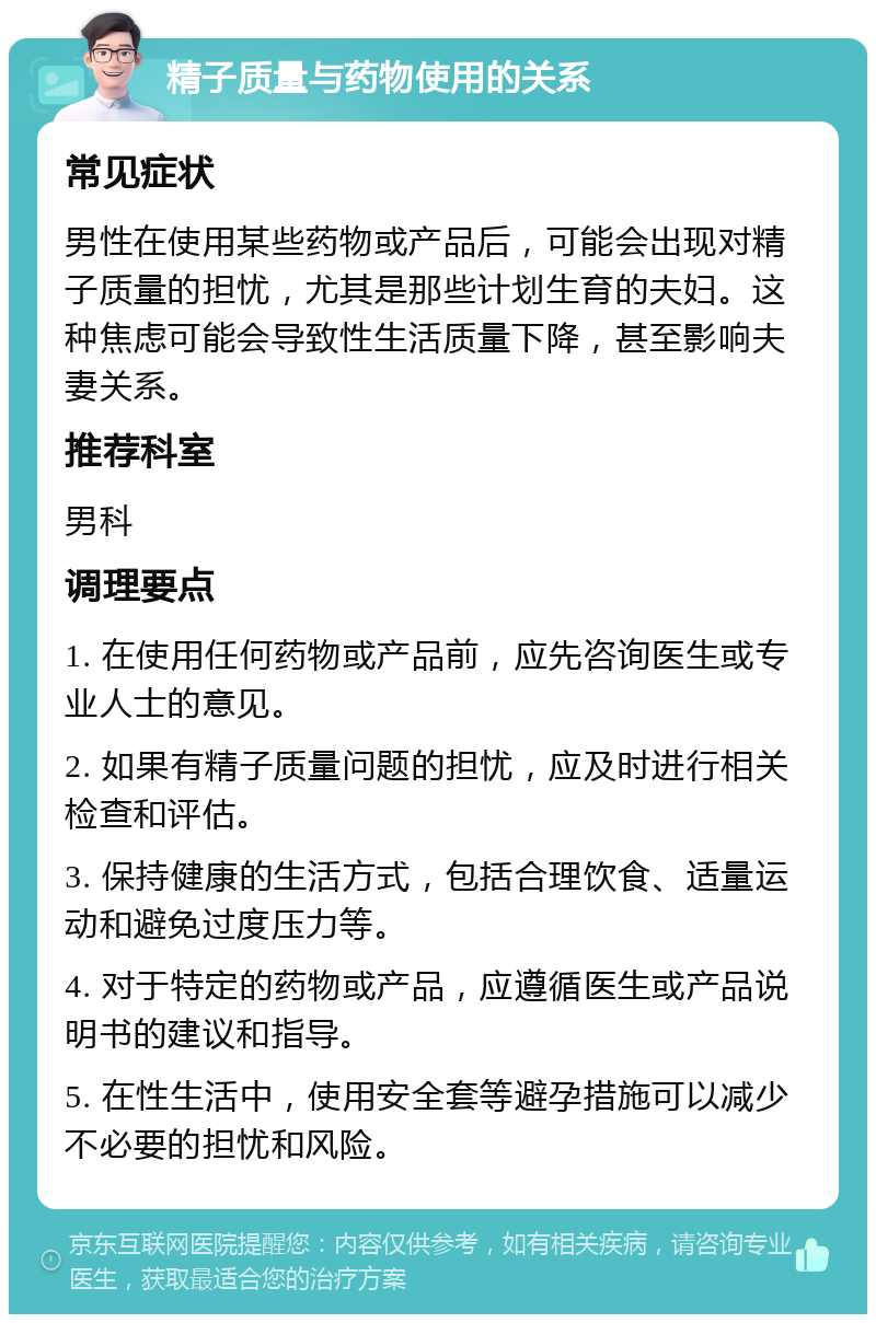 精子质量与药物使用的关系 常见症状 男性在使用某些药物或产品后，可能会出现对精子质量的担忧，尤其是那些计划生育的夫妇。这种焦虑可能会导致性生活质量下降，甚至影响夫妻关系。 推荐科室 男科 调理要点 1. 在使用任何药物或产品前，应先咨询医生或专业人士的意见。 2. 如果有精子质量问题的担忧，应及时进行相关检查和评估。 3. 保持健康的生活方式，包括合理饮食、适量运动和避免过度压力等。 4. 对于特定的药物或产品，应遵循医生或产品说明书的建议和指导。 5. 在性生活中，使用安全套等避孕措施可以减少不必要的担忧和风险。