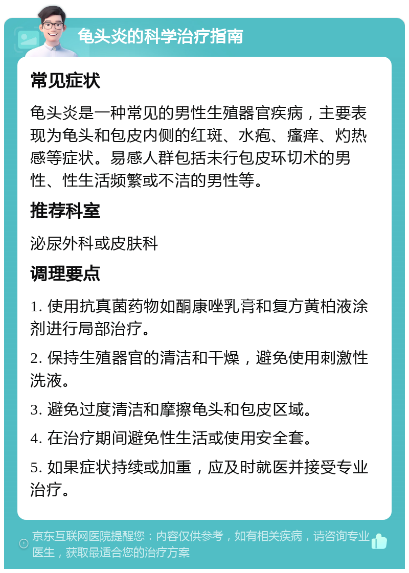 龟头炎的科学治疗指南 常见症状 龟头炎是一种常见的男性生殖器官疾病，主要表现为龟头和包皮内侧的红斑、水疱、瘙痒、灼热感等症状。易感人群包括未行包皮环切术的男性、性生活频繁或不洁的男性等。 推荐科室 泌尿外科或皮肤科 调理要点 1. 使用抗真菌药物如酮康唑乳膏和复方黄柏液涂剂进行局部治疗。 2. 保持生殖器官的清洁和干燥，避免使用刺激性洗液。 3. 避免过度清洁和摩擦龟头和包皮区域。 4. 在治疗期间避免性生活或使用安全套。 5. 如果症状持续或加重，应及时就医并接受专业治疗。