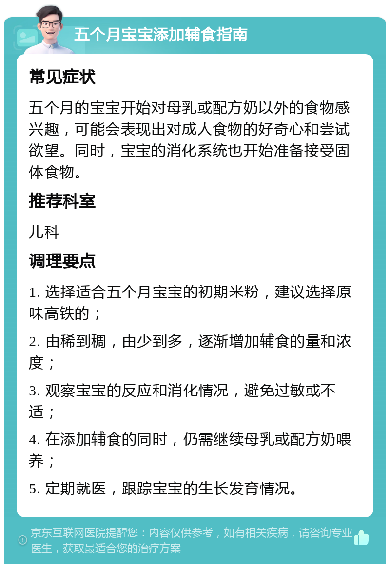 五个月宝宝添加辅食指南 常见症状 五个月的宝宝开始对母乳或配方奶以外的食物感兴趣，可能会表现出对成人食物的好奇心和尝试欲望。同时，宝宝的消化系统也开始准备接受固体食物。 推荐科室 儿科 调理要点 1. 选择适合五个月宝宝的初期米粉，建议选择原味高铁的； 2. 由稀到稠，由少到多，逐渐增加辅食的量和浓度； 3. 观察宝宝的反应和消化情况，避免过敏或不适； 4. 在添加辅食的同时，仍需继续母乳或配方奶喂养； 5. 定期就医，跟踪宝宝的生长发育情况。