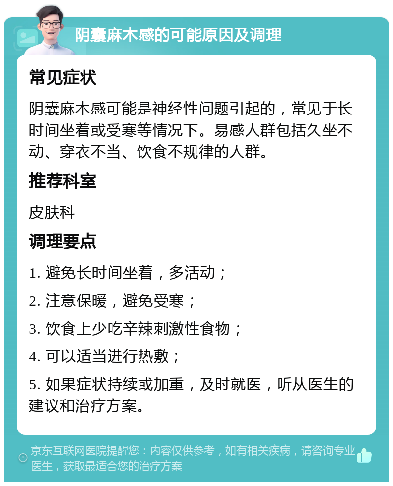 阴囊麻木感的可能原因及调理 常见症状 阴囊麻木感可能是神经性问题引起的，常见于长时间坐着或受寒等情况下。易感人群包括久坐不动、穿衣不当、饮食不规律的人群。 推荐科室 皮肤科 调理要点 1. 避免长时间坐着，多活动； 2. 注意保暖，避免受寒； 3. 饮食上少吃辛辣刺激性食物； 4. 可以适当进行热敷； 5. 如果症状持续或加重，及时就医，听从医生的建议和治疗方案。