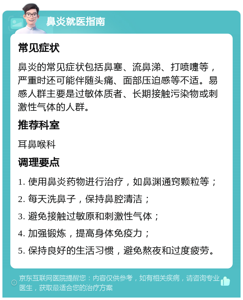 鼻炎就医指南 常见症状 鼻炎的常见症状包括鼻塞、流鼻涕、打喷嚏等，严重时还可能伴随头痛、面部压迫感等不适。易感人群主要是过敏体质者、长期接触污染物或刺激性气体的人群。 推荐科室 耳鼻喉科 调理要点 1. 使用鼻炎药物进行治疗，如鼻渊通窍颗粒等； 2. 每天洗鼻子，保持鼻腔清洁； 3. 避免接触过敏原和刺激性气体； 4. 加强锻炼，提高身体免疫力； 5. 保持良好的生活习惯，避免熬夜和过度疲劳。