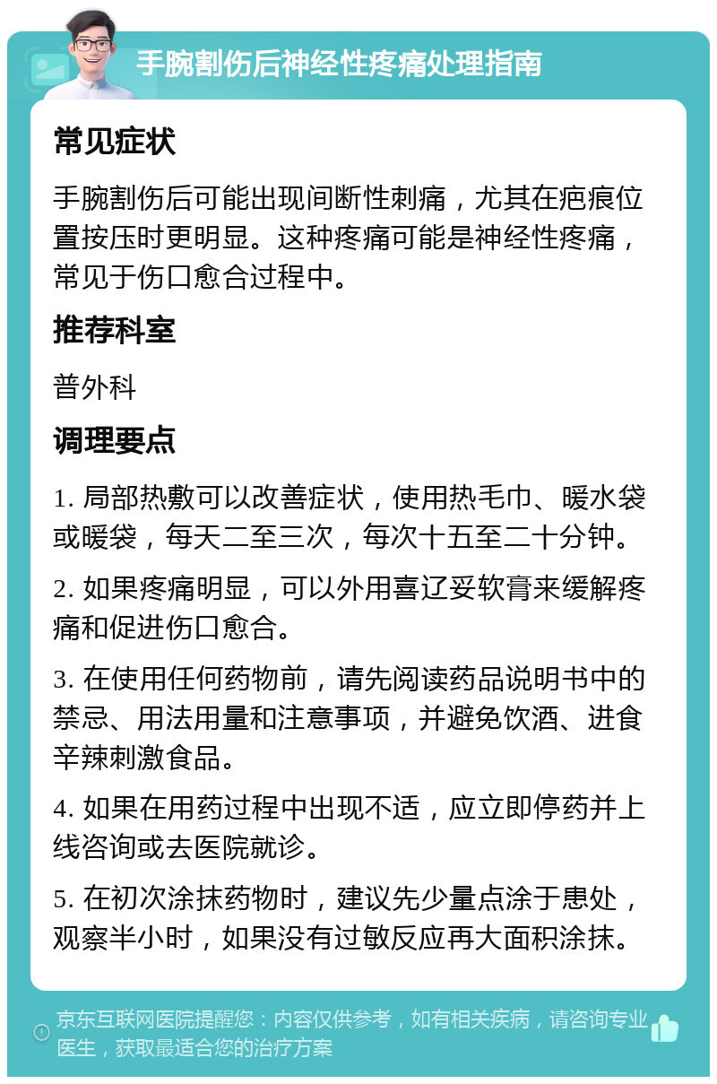 手腕割伤后神经性疼痛处理指南 常见症状 手腕割伤后可能出现间断性刺痛，尤其在疤痕位置按压时更明显。这种疼痛可能是神经性疼痛，常见于伤口愈合过程中。 推荐科室 普外科 调理要点 1. 局部热敷可以改善症状，使用热毛巾、暖水袋或暖袋，每天二至三次，每次十五至二十分钟。 2. 如果疼痛明显，可以外用喜辽妥软膏来缓解疼痛和促进伤口愈合。 3. 在使用任何药物前，请先阅读药品说明书中的禁忌、用法用量和注意事项，并避免饮酒、进食辛辣刺激食品。 4. 如果在用药过程中出现不适，应立即停药并上线咨询或去医院就诊。 5. 在初次涂抹药物时，建议先少量点涂于患处，观察半小时，如果没有过敏反应再大面积涂抹。