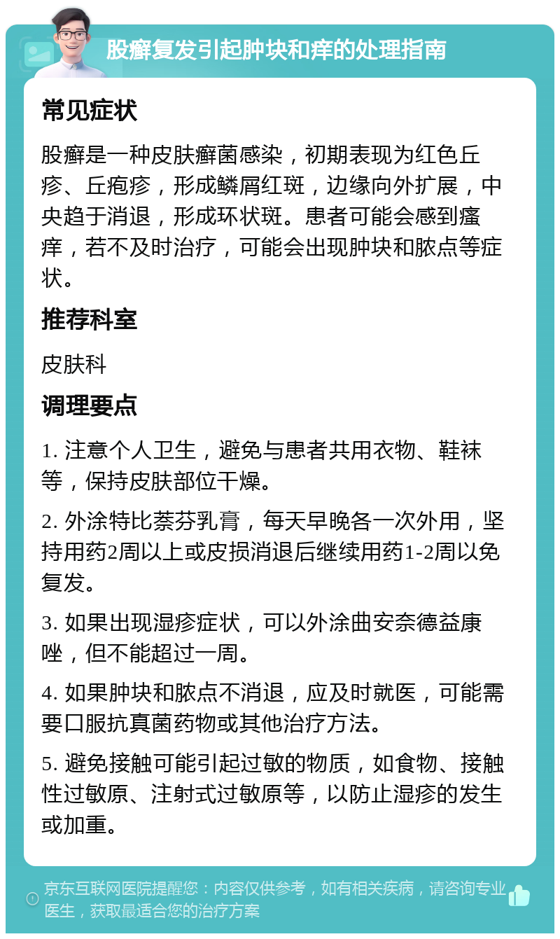 股癣复发引起肿块和痒的处理指南 常见症状 股癣是一种皮肤癣菌感染，初期表现为红色丘疹、丘疱疹，形成鳞屑红斑，边缘向外扩展，中央趋于消退，形成环状斑。患者可能会感到瘙痒，若不及时治疗，可能会出现肿块和脓点等症状。 推荐科室 皮肤科 调理要点 1. 注意个人卫生，避免与患者共用衣物、鞋袜等，保持皮肤部位干燥。 2. 外涂特比萘芬乳膏，每天早晚各一次外用，坚持用药2周以上或皮损消退后继续用药1-2周以免复发。 3. 如果出现湿疹症状，可以外涂曲安奈德益康唑，但不能超过一周。 4. 如果肿块和脓点不消退，应及时就医，可能需要口服抗真菌药物或其他治疗方法。 5. 避免接触可能引起过敏的物质，如食物、接触性过敏原、注射式过敏原等，以防止湿疹的发生或加重。