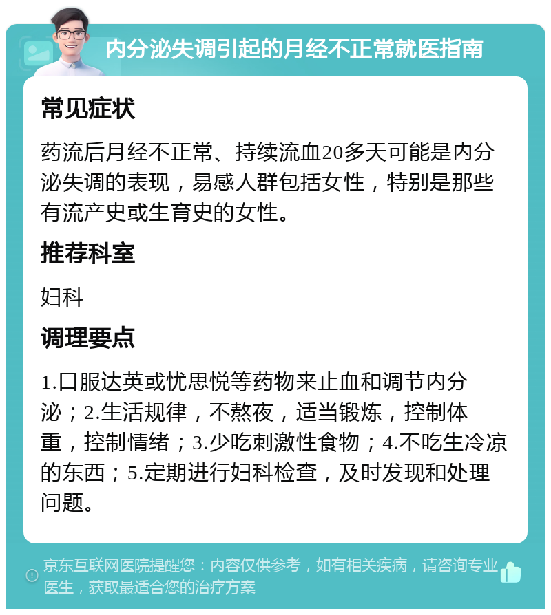 内分泌失调引起的月经不正常就医指南 常见症状 药流后月经不正常、持续流血20多天可能是内分泌失调的表现，易感人群包括女性，特别是那些有流产史或生育史的女性。 推荐科室 妇科 调理要点 1.口服达英或忧思悦等药物来止血和调节内分泌；2.生活规律，不熬夜，适当锻炼，控制体重，控制情绪；3.少吃刺激性食物；4.不吃生冷凉的东西；5.定期进行妇科检查，及时发现和处理问题。