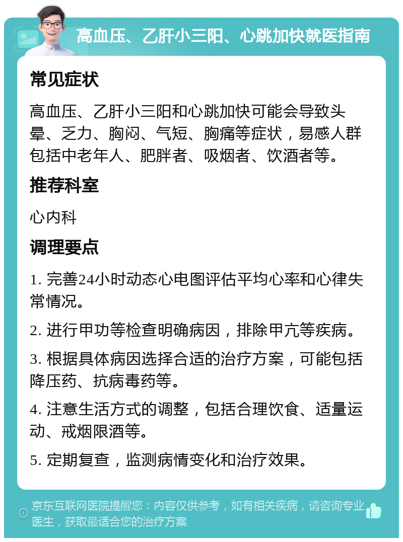 高血压、乙肝小三阳、心跳加快就医指南 常见症状 高血压、乙肝小三阳和心跳加快可能会导致头晕、乏力、胸闷、气短、胸痛等症状，易感人群包括中老年人、肥胖者、吸烟者、饮酒者等。 推荐科室 心内科 调理要点 1. 完善24小时动态心电图评估平均心率和心律失常情况。 2. 进行甲功等检查明确病因，排除甲亢等疾病。 3. 根据具体病因选择合适的治疗方案，可能包括降压药、抗病毒药等。 4. 注意生活方式的调整，包括合理饮食、适量运动、戒烟限酒等。 5. 定期复查，监测病情变化和治疗效果。