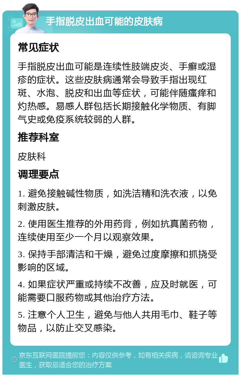 手指脱皮出血可能的皮肤病 常见症状 手指脱皮出血可能是连续性肢端皮炎、手癣或湿疹的症状。这些皮肤病通常会导致手指出现红斑、水泡、脱皮和出血等症状，可能伴随瘙痒和灼热感。易感人群包括长期接触化学物质、有脚气史或免疫系统较弱的人群。 推荐科室 皮肤科 调理要点 1. 避免接触碱性物质，如洗洁精和洗衣液，以免刺激皮肤。 2. 使用医生推荐的外用药膏，例如抗真菌药物，连续使用至少一个月以观察效果。 3. 保持手部清洁和干燥，避免过度摩擦和抓挠受影响的区域。 4. 如果症状严重或持续不改善，应及时就医，可能需要口服药物或其他治疗方法。 5. 注意个人卫生，避免与他人共用毛巾、鞋子等物品，以防止交叉感染。