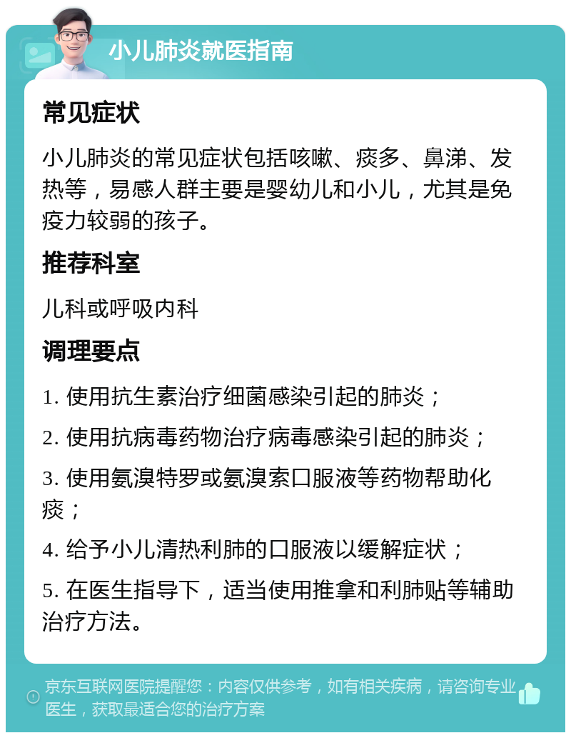 小儿肺炎就医指南 常见症状 小儿肺炎的常见症状包括咳嗽、痰多、鼻涕、发热等，易感人群主要是婴幼儿和小儿，尤其是免疫力较弱的孩子。 推荐科室 儿科或呼吸内科 调理要点 1. 使用抗生素治疗细菌感染引起的肺炎； 2. 使用抗病毒药物治疗病毒感染引起的肺炎； 3. 使用氨溴特罗或氨溴索口服液等药物帮助化痰； 4. 给予小儿清热利肺的口服液以缓解症状； 5. 在医生指导下，适当使用推拿和利肺贴等辅助治疗方法。