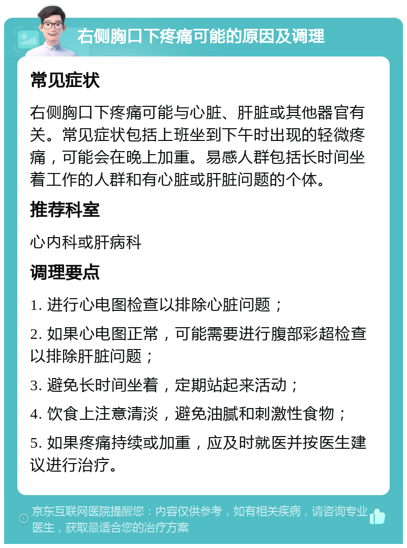 右侧胸口下疼痛可能的原因及调理 常见症状 右侧胸口下疼痛可能与心脏、肝脏或其他器官有关。常见症状包括上班坐到下午时出现的轻微疼痛，可能会在晚上加重。易感人群包括长时间坐着工作的人群和有心脏或肝脏问题的个体。 推荐科室 心内科或肝病科 调理要点 1. 进行心电图检查以排除心脏问题； 2. 如果心电图正常，可能需要进行腹部彩超检查以排除肝脏问题； 3. 避免长时间坐着，定期站起来活动； 4. 饮食上注意清淡，避免油腻和刺激性食物； 5. 如果疼痛持续或加重，应及时就医并按医生建议进行治疗。