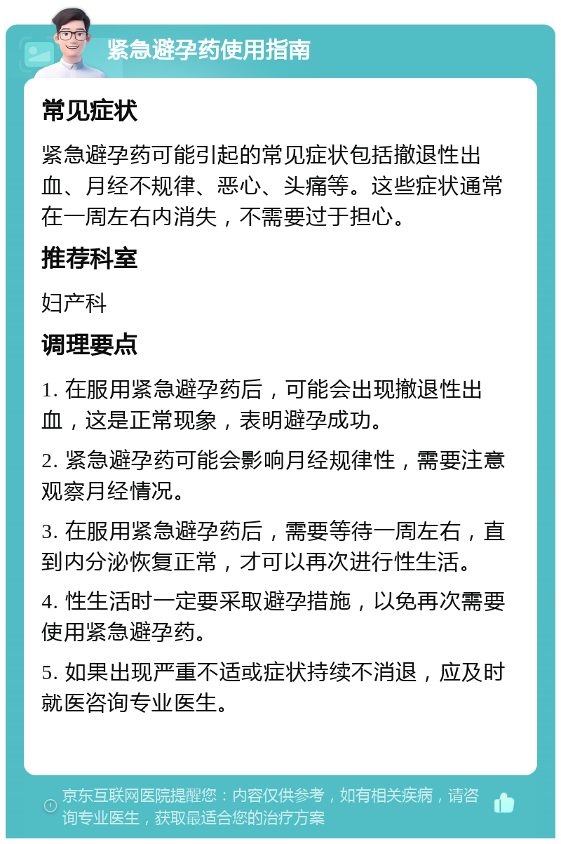 紧急避孕药使用指南 常见症状 紧急避孕药可能引起的常见症状包括撤退性出血、月经不规律、恶心、头痛等。这些症状通常在一周左右内消失，不需要过于担心。 推荐科室 妇产科 调理要点 1. 在服用紧急避孕药后，可能会出现撤退性出血，这是正常现象，表明避孕成功。 2. 紧急避孕药可能会影响月经规律性，需要注意观察月经情况。 3. 在服用紧急避孕药后，需要等待一周左右，直到内分泌恢复正常，才可以再次进行性生活。 4. 性生活时一定要采取避孕措施，以免再次需要使用紧急避孕药。 5. 如果出现严重不适或症状持续不消退，应及时就医咨询专业医生。