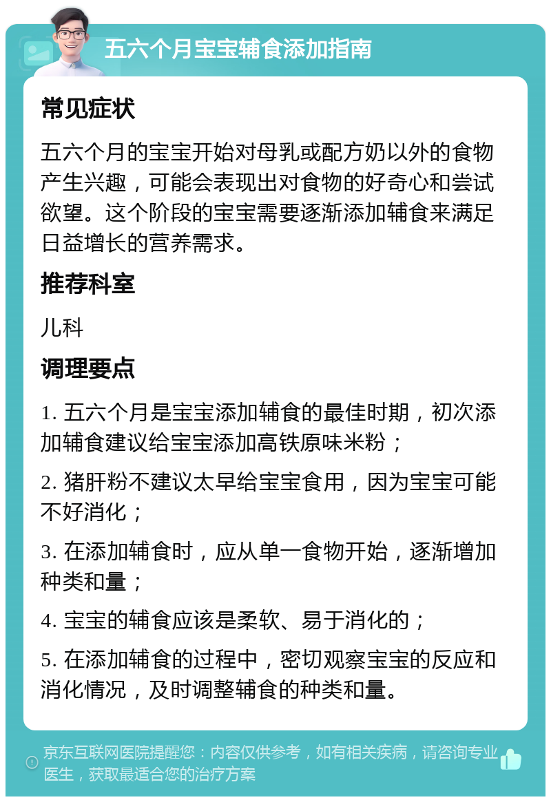 五六个月宝宝辅食添加指南 常见症状 五六个月的宝宝开始对母乳或配方奶以外的食物产生兴趣，可能会表现出对食物的好奇心和尝试欲望。这个阶段的宝宝需要逐渐添加辅食来满足日益增长的营养需求。 推荐科室 儿科 调理要点 1. 五六个月是宝宝添加辅食的最佳时期，初次添加辅食建议给宝宝添加高铁原味米粉； 2. 猪肝粉不建议太早给宝宝食用，因为宝宝可能不好消化； 3. 在添加辅食时，应从单一食物开始，逐渐增加种类和量； 4. 宝宝的辅食应该是柔软、易于消化的； 5. 在添加辅食的过程中，密切观察宝宝的反应和消化情况，及时调整辅食的种类和量。