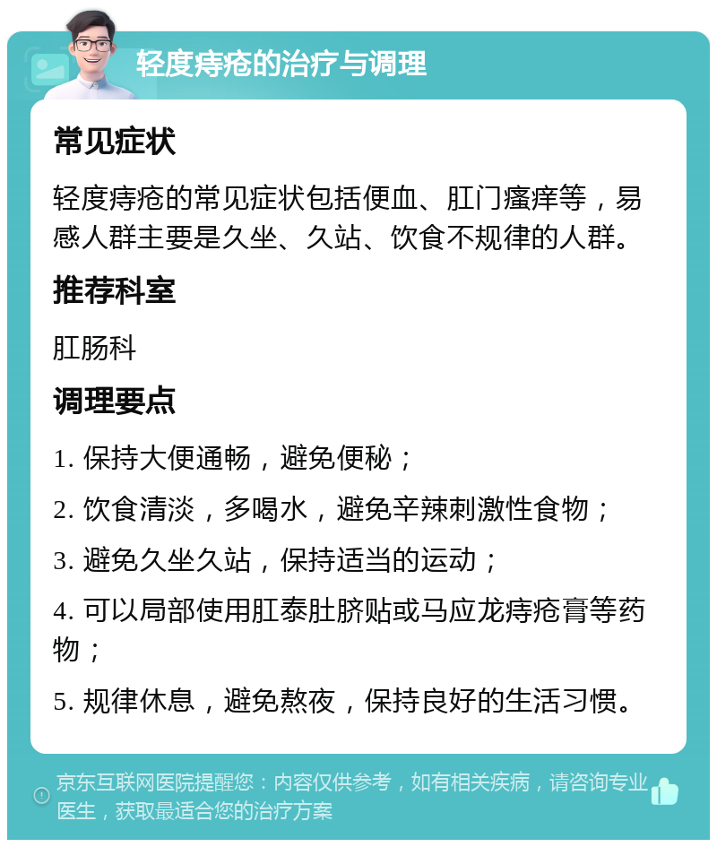 轻度痔疮的治疗与调理 常见症状 轻度痔疮的常见症状包括便血、肛门瘙痒等，易感人群主要是久坐、久站、饮食不规律的人群。 推荐科室 肛肠科 调理要点 1. 保持大便通畅，避免便秘； 2. 饮食清淡，多喝水，避免辛辣刺激性食物； 3. 避免久坐久站，保持适当的运动； 4. 可以局部使用肛泰肚脐贴或马应龙痔疮膏等药物； 5. 规律休息，避免熬夜，保持良好的生活习惯。