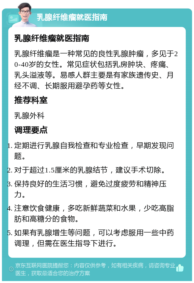 乳腺纤维瘤就医指南 乳腺纤维瘤就医指南 乳腺纤维瘤是一种常见的良性乳腺肿瘤，多见于20-40岁的女性。常见症状包括乳房肿块、疼痛、乳头溢液等。易感人群主要是有家族遗传史、月经不调、长期服用避孕药等女性。 推荐科室 乳腺外科 调理要点 定期进行乳腺自我检查和专业检查，早期发现问题。 对于超过1.5厘米的乳腺结节，建议手术切除。 保持良好的生活习惯，避免过度疲劳和精神压力。 注意饮食健康，多吃新鲜蔬菜和水果，少吃高脂肪和高糖分的食物。 如果有乳腺增生等问题，可以考虑服用一些中药调理，但需在医生指导下进行。