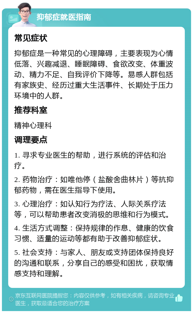 抑郁症就医指南 常见症状 抑郁症是一种常见的心理障碍，主要表现为心情低落、兴趣减退、睡眠障碍、食欲改变、体重波动、精力不足、自我评价下降等。易感人群包括有家族史、经历过重大生活事件、长期处于压力环境中的人群。 推荐科室 精神心理科 调理要点 1. 寻求专业医生的帮助，进行系统的评估和治疗。 2. 药物治疗：如唯他停（盐酸舍曲林片）等抗抑郁药物，需在医生指导下使用。 3. 心理治疗：如认知行为疗法、人际关系疗法等，可以帮助患者改变消极的思维和行为模式。 4. 生活方式调整：保持规律的作息、健康的饮食习惯、适量的运动等都有助于改善抑郁症状。 5. 社会支持：与家人、朋友或支持团体保持良好的沟通和联系，分享自己的感受和困扰，获取情感支持和理解。