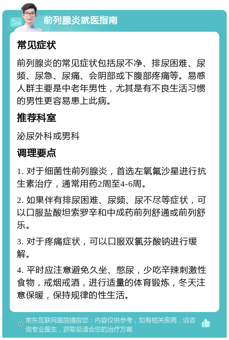 前列腺炎就医指南 常见症状 前列腺炎的常见症状包括尿不净、排尿困难、尿频、尿急、尿痛、会阴部或下腹部疼痛等。易感人群主要是中老年男性，尤其是有不良生活习惯的男性更容易患上此病。 推荐科室 泌尿外科或男科 调理要点 1. 对于细菌性前列腺炎，首选左氧氟沙星进行抗生素治疗，通常用药2周至4-6周。 2. 如果伴有排尿困难、尿频、尿不尽等症状，可以口服盐酸坦索罗辛和中成药前列舒通或前列舒乐。 3. 对于疼痛症状，可以口服双氯芬酸钠进行缓解。 4. 平时应注意避免久坐、憋尿，少吃辛辣刺激性食物，戒烟戒酒，进行适量的体育锻炼，冬天注意保暖，保持规律的性生活。